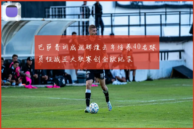 巴萨青训成就辉煌去年培养40名球员征战五大联赛创全欧纪录