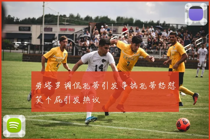 劳塔罗调侃孔蒂引发争执孔蒂怒怼笑个屁引发热议