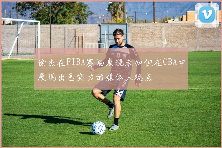 徐杰在FIBA赛场表现未知但在CBA中展现出色实力的媒体人观点