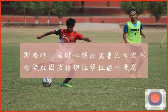 斯洛特：当时心想拉克鲁瓦肯定不会染红因为格伊拉萨拉赫也没有