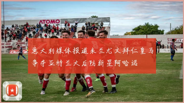意大利媒体报道米兰尤文拜仁皇马争夺亚特兰大后防新星阿哈诺