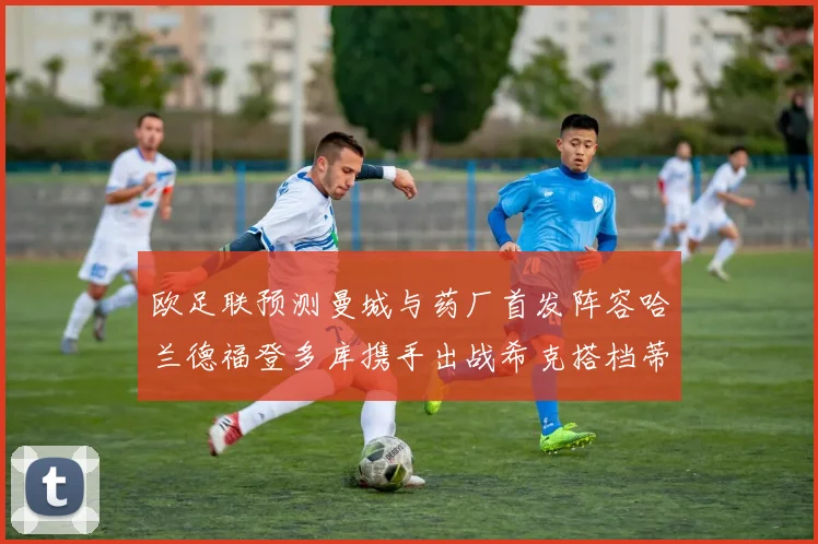 欧足联预测曼城与药厂首发阵容哈兰德福登多库携手出战希克搭档蒂尔曼