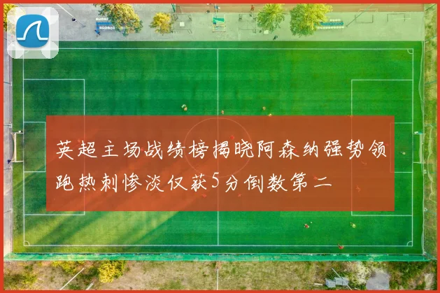 英超主场战绩榜揭晓阿森纳强势领跑热刺惨淡仅获5分倒数第二