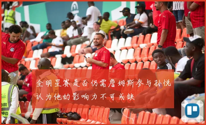 全明星赛是否仍需詹姆斯参与孙悦认为他的影响力不可或缺