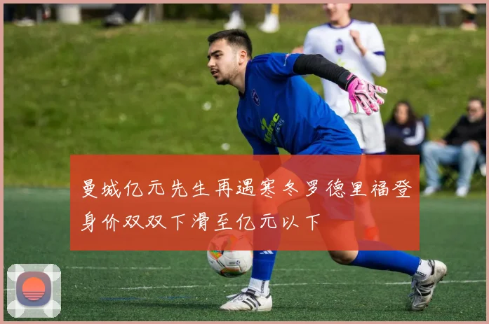曼城亿元先生再遇寒冬罗德里福登身价双双下滑至亿元以下