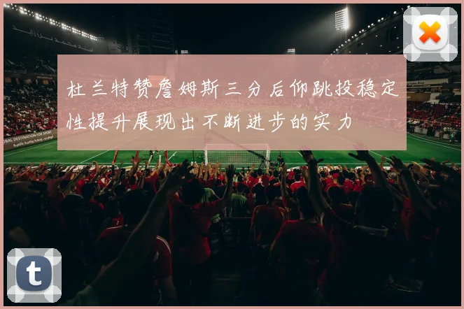 杜兰特赞詹姆斯三分后仰跳投稳定性提升展现出不断进步的实力