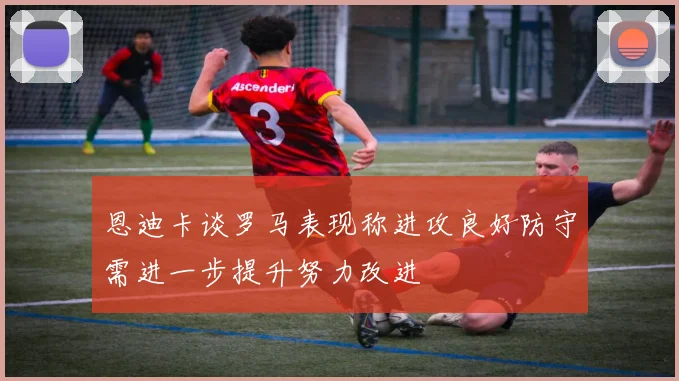 恩迪卡谈罗马表现称进攻良好防守需进一步提升努力改进