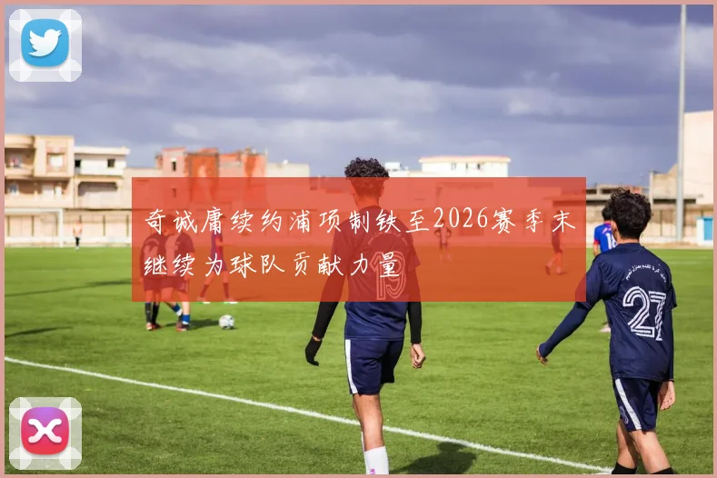 奇诚庸续约浦项制铁至2026赛季末继续为球队贡献力量
