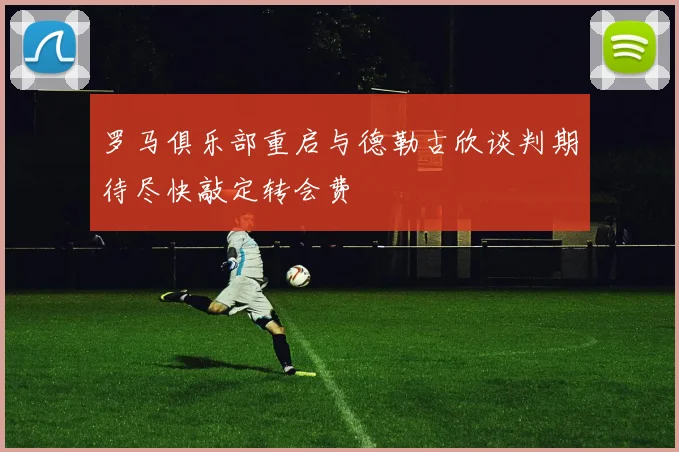 罗马俱乐部重启与德勒古欣谈判期待尽快敲定转会费