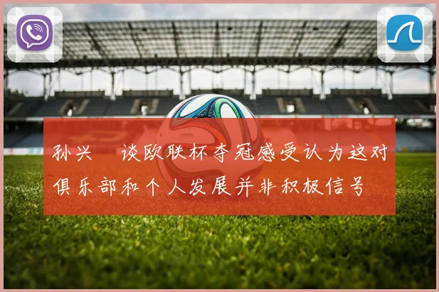 孙兴慜谈欧联杯夺冠感受认为这对俱乐部和个人发展并非积极信号