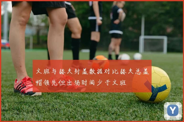 文班与赫夫封盖数据对比赫夫总盖帽领先但出场时间少于文班