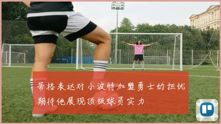 蒂格表达对小波特加盟勇士的担忧期待他展现顶级球员实力