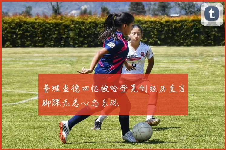 普理查德回忆被哈登晃倒经历直言脚踝无恙心态乐观