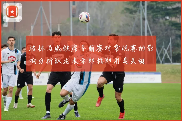格林马威缺席季前赛对常规赛的影响分析狄龙表示即插即用是关键