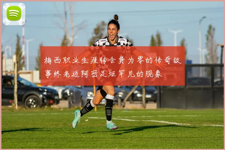 梅西职业生涯转会费为零的传奇故事终老迈阿密足坛罕见的现象