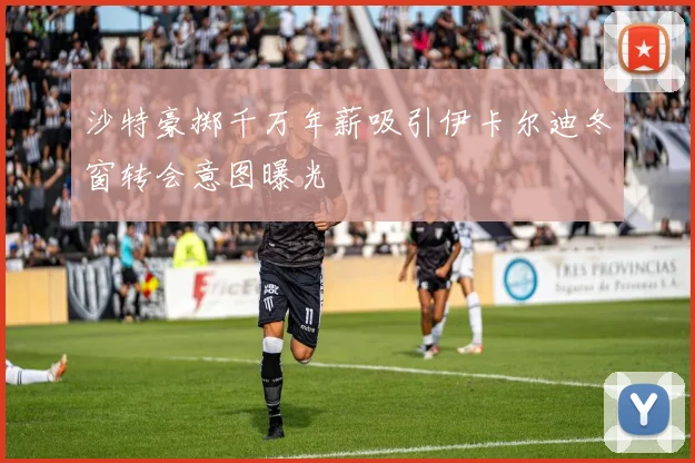 沙特豪掷千万年薪吸引伊卡尔迪冬窗转会意图曝光