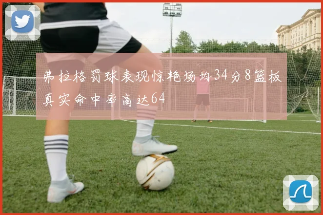 弗拉格罚球表现惊艳场均34分8篮板真实命中率高达64
