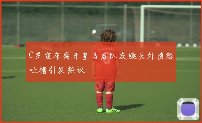 C罗宣布离开皇马后队友镜头外愤怒吐槽引发热议
