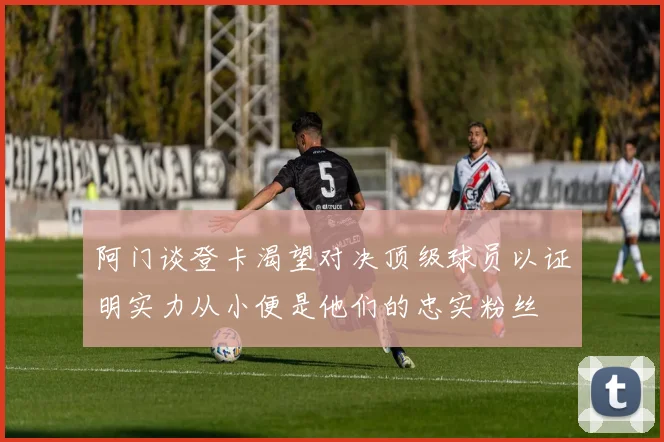阿门谈登卡渴望对决顶级球员以证明实力从小便是他们的忠实粉丝