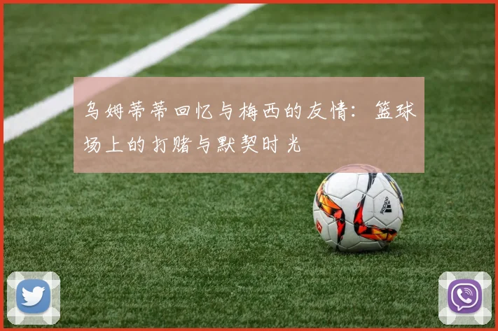 乌姆蒂蒂回忆与梅西的友情：篮球场上的打赌与默契时光
