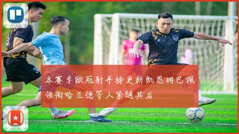 本赛季欧冠射手榜更新凯恩姆巴佩领衔哈兰德等人紧随其后