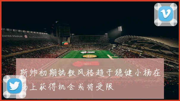 斯帅初期执教风格趋于稳健小杨在场上获得机会或将受限