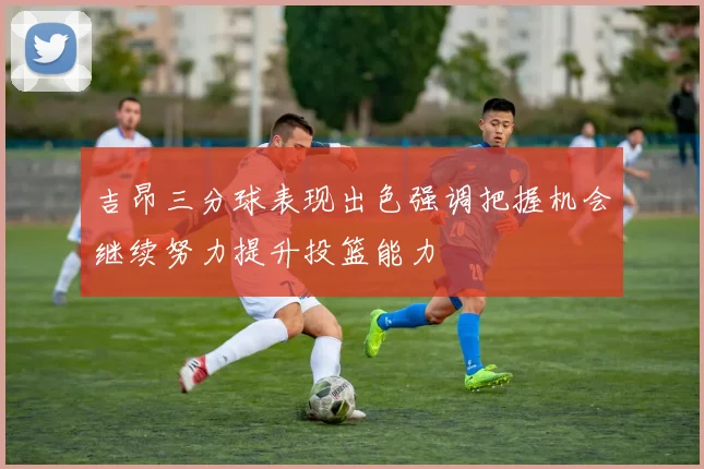 吉昂三分球表现出色强调把握机会继续努力提升投篮能力