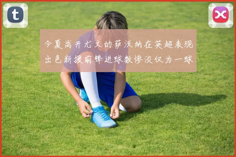今夏离开尤文的萨沃纳在英超表现出色新援前锋进球数惨淡仅为一球