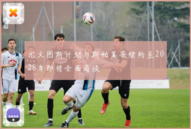 尤文图斯计划与斯帕莱蒂续约至2028年即将会面商谈