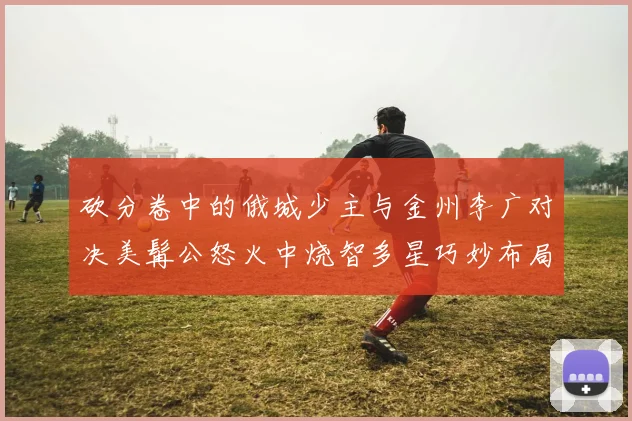 砍分卷中的俄城少主与金州李广对决美髯公怒火中烧智多星巧妙布局