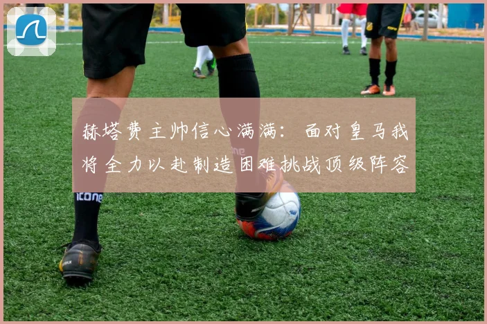 赫塔费主帅信心满满：面对皇马我将全力以赴制造困难挑战顶级阵容