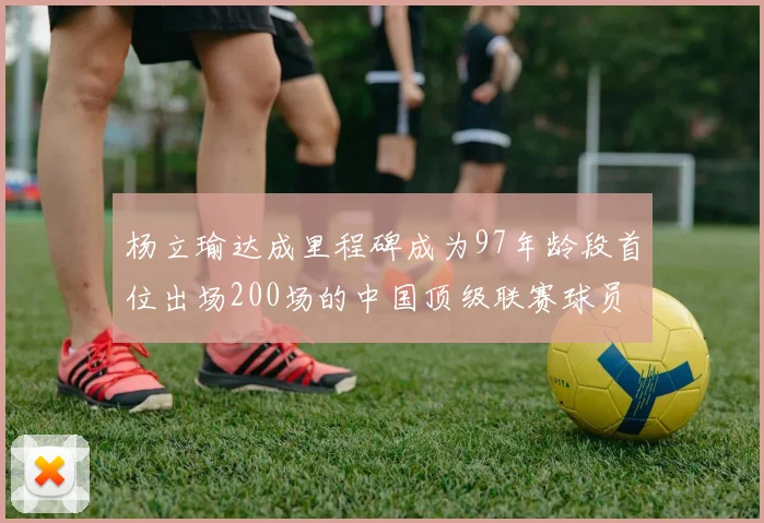 杨立瑜达成里程碑成为97年龄段首位出场200场的中国顶级联赛球员