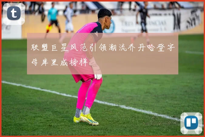 联盟巨星风范引领潮流乔丹哈登字母库里成榜样